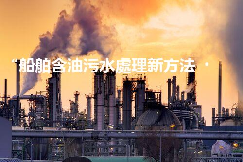 “船舶含油污水處理新方法，綠色航行守護(hù)海洋生態(tài)之美”